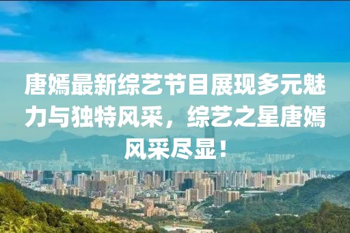 唐嫣最新综艺节目展现多元魅力与独特风采，综艺之星唐嫣风采尽显！