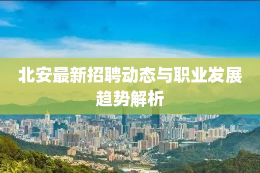 北安最新招聘动态与职业发展趋势解析