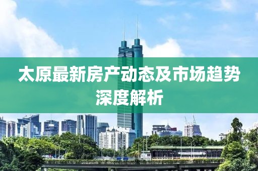 太原最新房产动态及市场趋势深度解析
