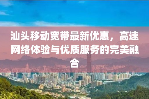 汕头移动宽带最新优惠，高速网络体验与优质服务的完美融合