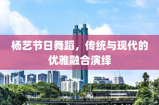 杨艺节日舞蹈，传统与现代的优雅融合演绎