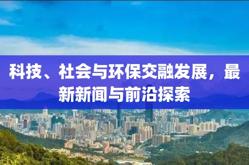 科技、社会与环保交融发展，最新新闻与前沿探索