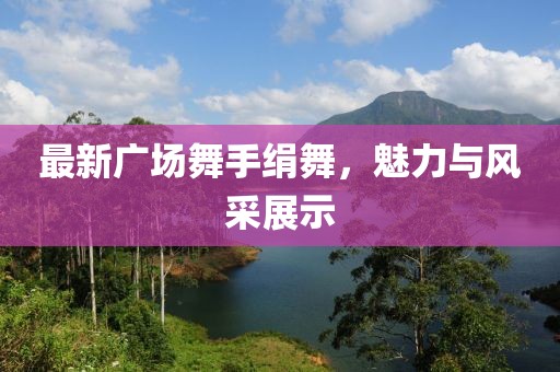 最新广场舞手绢舞，魅力与风采展示