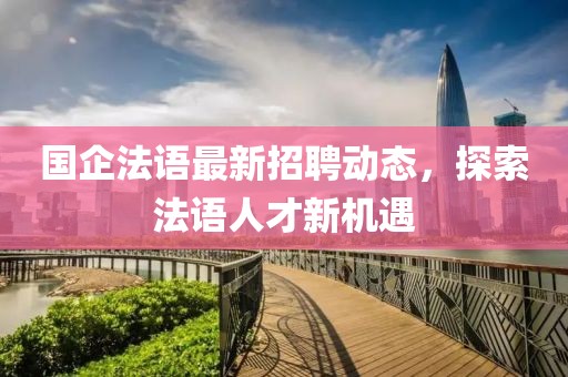 国企法语最新招聘动态，探索法语人才新机遇