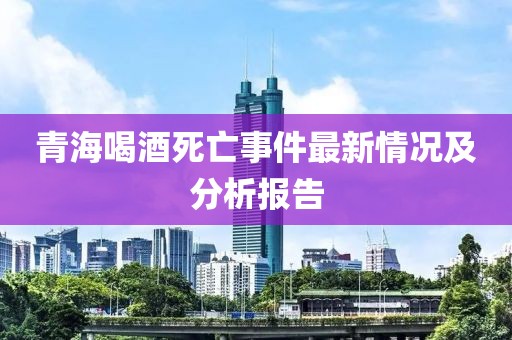青海喝酒死亡事件最新情况及分析报告