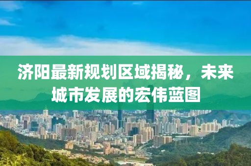 济阳最新规划区域揭秘，未来城市发展的宏伟蓝图