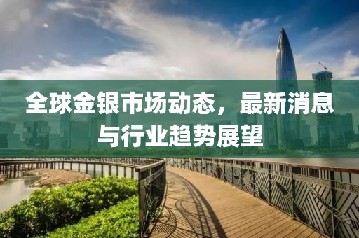 全球金银市场动态，最新消息与行业趋势展望