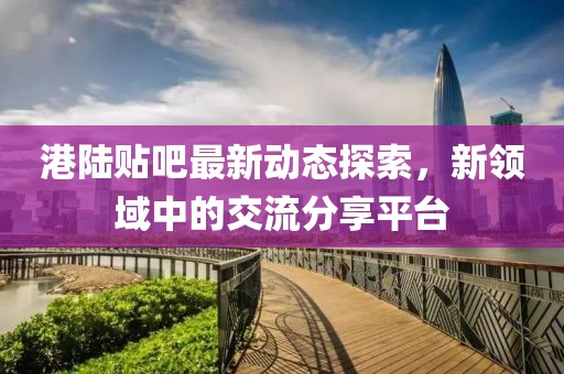 港陆贴吧最新动态探索，新领域中的交流分享平台