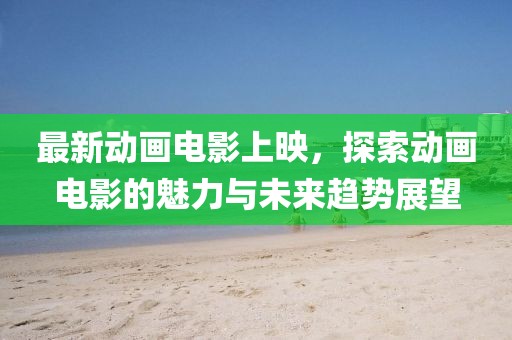 最新动画电影上映，探索动画电影的魅力与未来趋势展望
