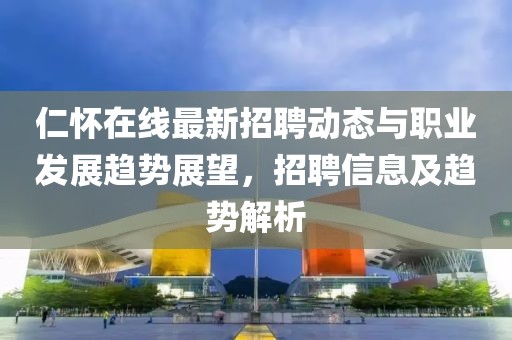 仁怀在线最新招聘动态与职业发展趋势展望，招聘信息及趋势解析