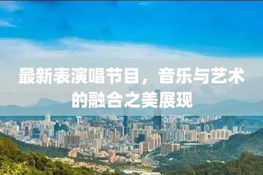 最新表演唱节目，音乐与艺术的融合之美展现