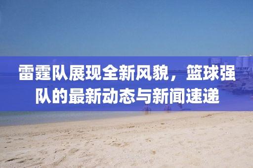 雷霆队展现全新风貌，篮球强队的最新动态与新闻速递
