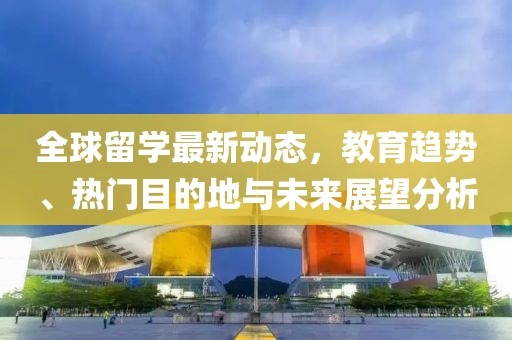 全球留学最新动态，教育趋势、热门目的地与未来展望分析