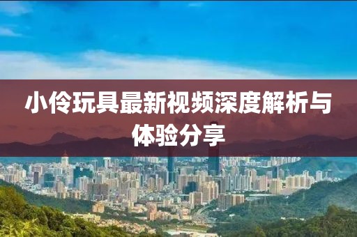 小伶玩具最新视频深度解析与体验分享