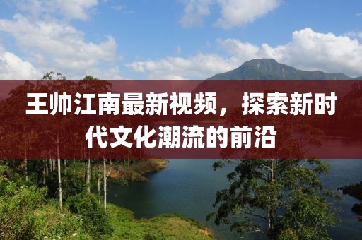 王帅江南最新视频，探索新时代文化潮流的前沿