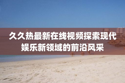 久久热最新在线视频探索现代娱乐新领域的前沿风采