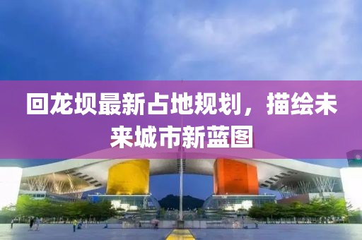 回龙坝最新占地规划，描绘未来城市新蓝图