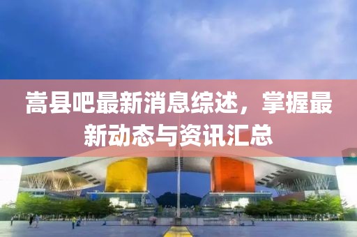 嵩县吧最新消息综述，掌握最新动态与资讯汇总