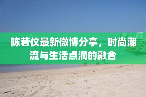 陈若仪最新微博分享，时尚潮流与生活点滴的融合