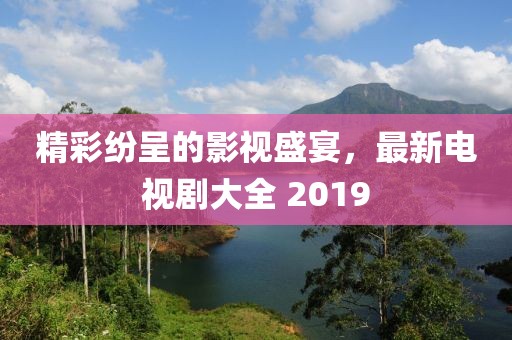精彩纷呈的影视盛宴，最新电视剧大全 2019
