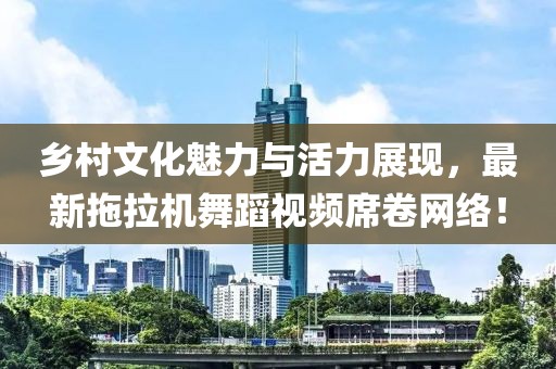乡村文化魅力与活力展现，最新拖拉机舞蹈视频席卷网络！