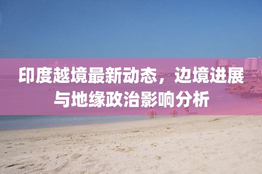 印度越境最新动态，边境进展与地缘政治影响分析