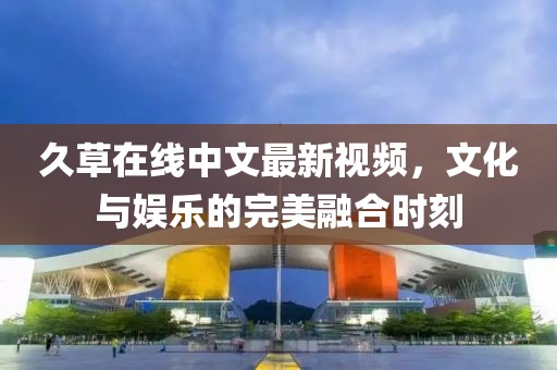 久草在线中文最新视频，文化与娱乐的完美融合时刻