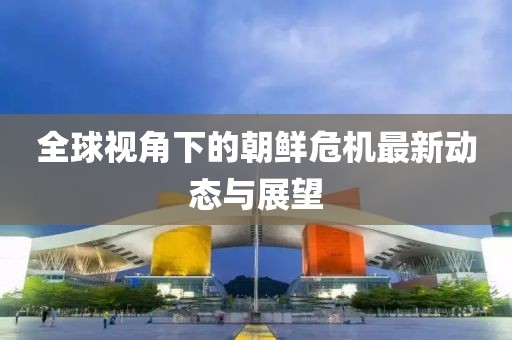 全球视角下的朝鲜危机最新动态与展望