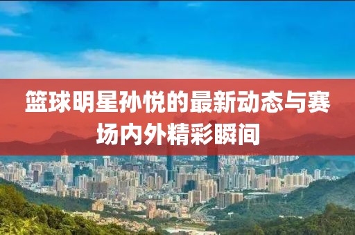 篮球明星孙悦的最新动态与赛场内外精彩瞬间