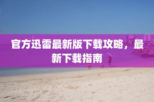 官方迅雷最新版下载攻略，最新下载指南