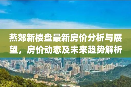燕郊新楼盘最新房价分析与展望，房价动态及未来趋势解析