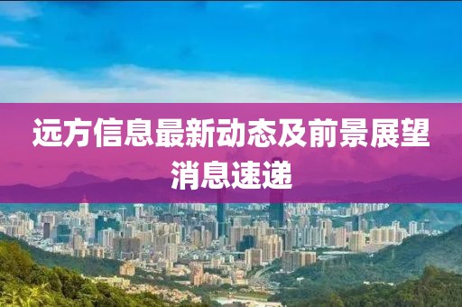 远方信息最新动态及前景展望消息速递