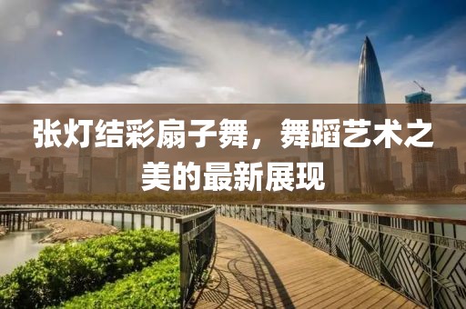 张灯结彩扇子舞，舞蹈艺术之美的最新展现