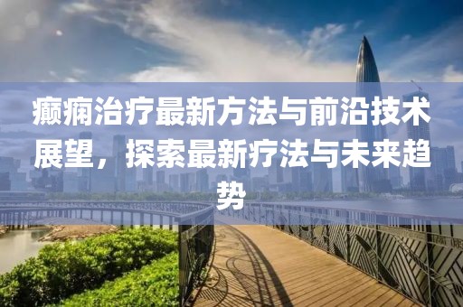 癫痫治疗最新方法与前沿技术展望，探索最新疗法与未来趋势