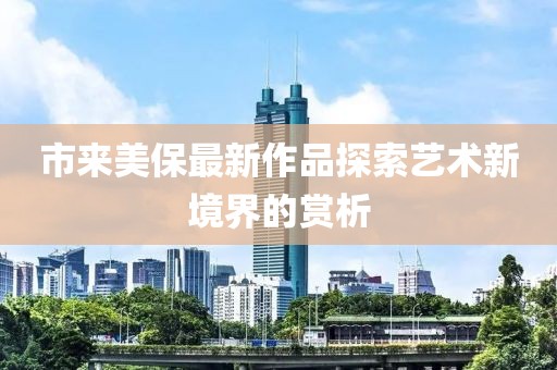 市来美保最新作品探索艺术新境界的赏析