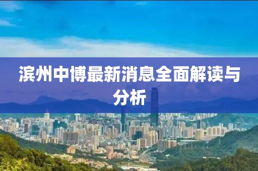 滨州中博最新消息全面解读与分析