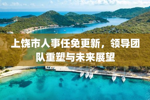 上饶市人事任免更新，领导团队重塑与未来展望