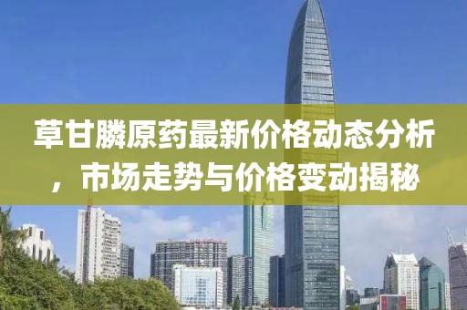 草甘膦原药最新价格动态分析，市场走势与价格变动揭秘