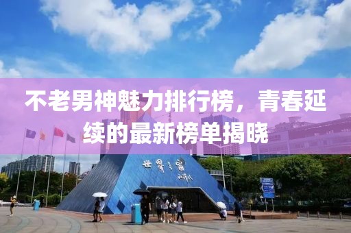 不老男神魅力排行榜，青春延续的最新榜单揭晓