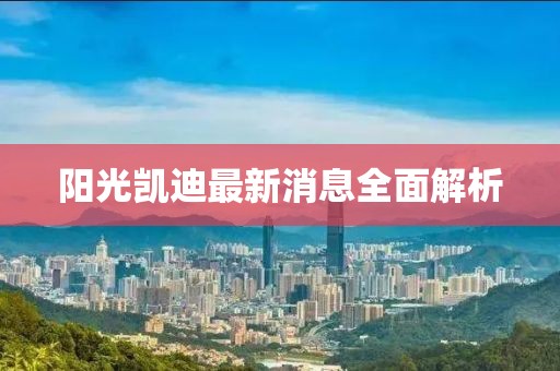 阳光凯迪最新消息全面解析