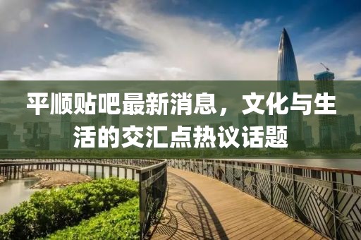 平顺贴吧最新消息，文化与生活的交汇点热议话题