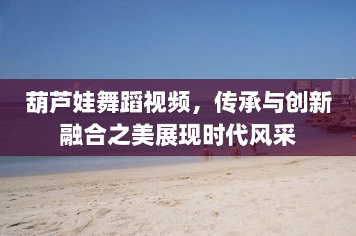 葫芦娃舞蹈视频，传承与创新融合之美展现时代风采