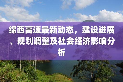 绵西高速最新动态，建设进展、规划调整及社会经济影响分析