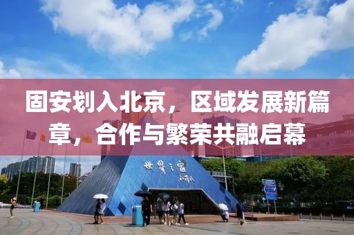 固安划入北京，区域发展新篇章，合作与繁荣共融启幕