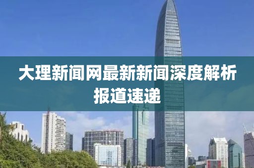 大理新闻网最新新闻深度解析报道速递
