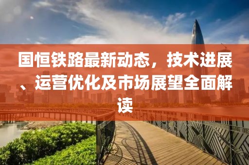 国恒铁路最新动态，技术进展、运营优化及市场展望全面解读