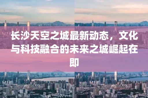 长沙天空之城最新动态，文化与科技融合的未来之城崛起在即