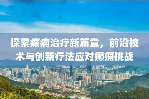 探索癫痫治疗新篇章，前沿技术与创新疗法应对癫痫挑战