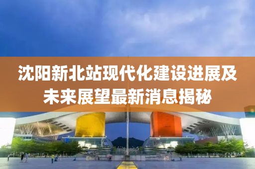 沈阳新北站现代化建设进展及未来展望最新消息揭秘