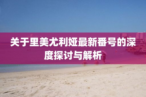 关于里美尤利娅最新番号的深度探讨与解析